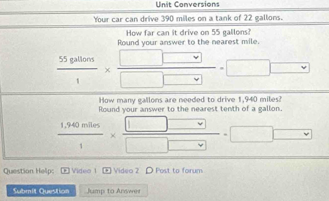 Unit Conversions 
Your car can drive 390 miles on a tank of 22 gallons. 
How far can it drive on 55 gallons? 
Round your answer to the nearest mile.
 55gallons/1 *  □ □ /□ □  =□ □
How many gallons are needed to drive 1,940 miles? 
Round your answer to the nearest tenth of a gallon.
 (1,940miles)/1 *  □ □ /□ □  =□ □
Question Help; 。 Video 1 Video 2 〇 Post to forum 
Submit Question Jump to Answer