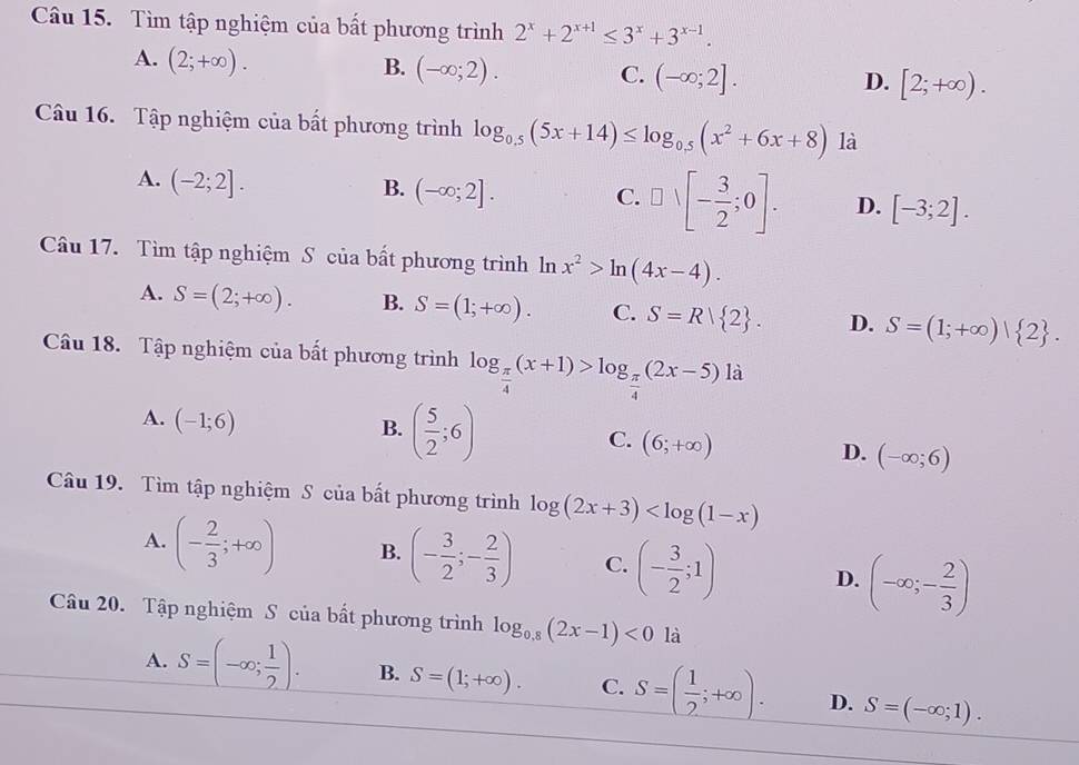 Tìm tập nghiệm của bất phương trình 2^x+2^(x+1)≤ 3^x+3^(x-1).
A. (2;+∈fty ).
B. (-∈fty ;2). C. (-∈fty ;2]. [2;+∈fty ).
D.
Câu 16. Tập nghiệm của bất phương trình log _0.5(5x+14)≤ log _0.5(x^2+6x+8) là
A. (-2;2].
B. (-∈fty ;2]. C. □ vee [- 3/2 ;0]. D. [-3;2].
Câu 17. Tìm tập nghiệm S của bất phương trình ln x^2>ln (4x-4).
A. S=(2;+∈fty ). B. S=(1;+∈fty ). C. S=R| 2 . D. S=(1;+∈fty )| 2 .
Câu 18. Tập nghiệm của bất phương trình log _ π /4 (x+1)>log _ π /4 (2x-5)la
A. (-1;6)
B. ( 5/2 ;6)
C. (6;+∈fty )
D. (-∈fty ;6)
Câu 19. Tìm tập nghiệm S của bất phương trình log (2x+3)
A. (- 2/3 ;+∈fty ) B. (- 3/2 ;- 2/3 ) C. (- 3/2 ;1) D. (-∈fty ;- 2/3 )
Câu 20. Tập nghiệm S của bất phương trình log _0.8(2x-1)<0</tex> là
A. _ S=(-∈fty ; 1/2 ). B. S=(1;+∈fty ). C. S=( 1/2 ;+∈fty ). D. S=(-∈fty ;1).