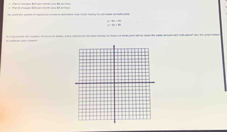 Man A changes $20 per month plus $5 an hour
He used the syster of epustions below to delermine how much money he can maker on both plan
y=5x+20
y=3x+30
o «timaté your aswer it a represents the number of hours he worko, and y represents the totar money he eakes at what point will he make the same amount with both plans? Use the graph betoe