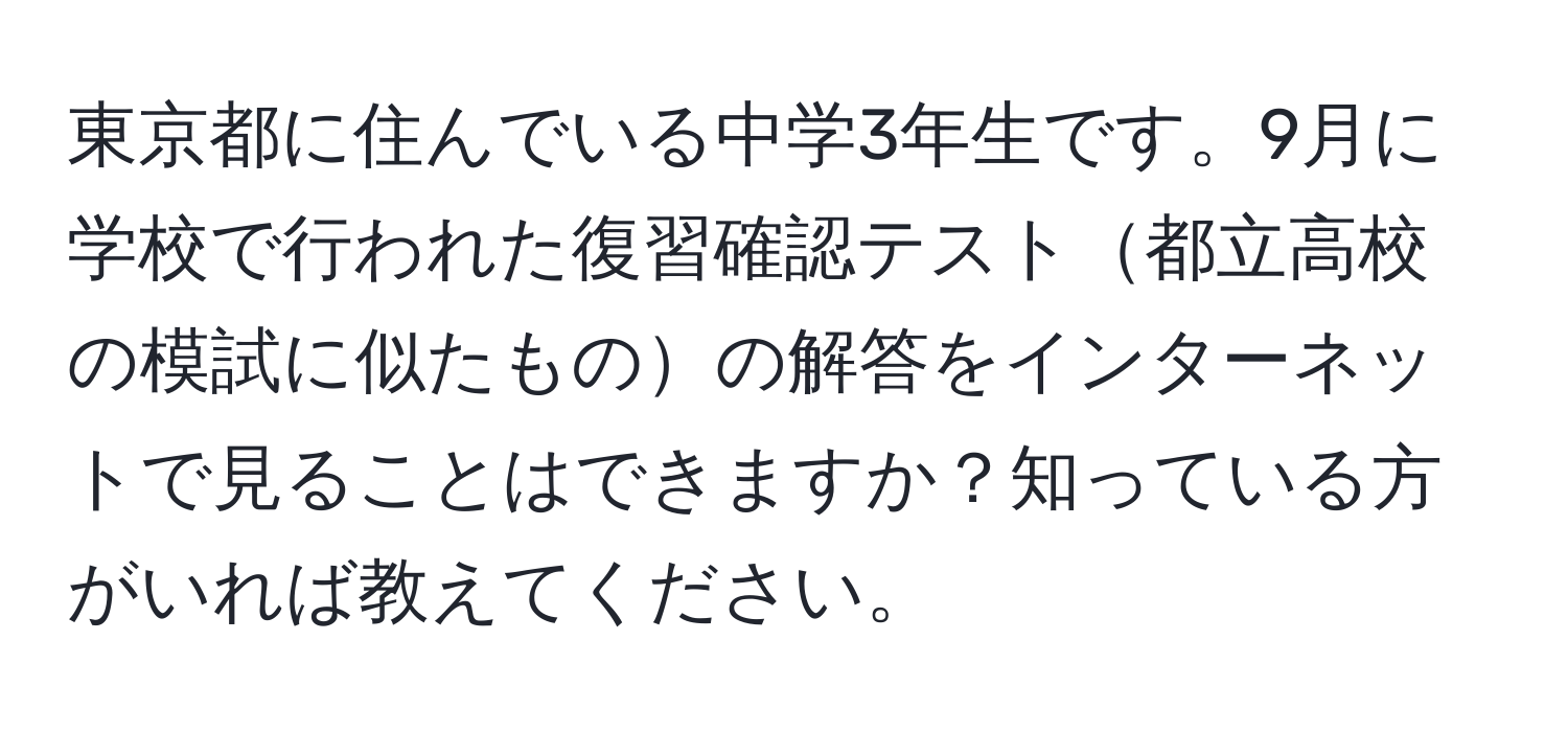 東京都に住んでいる中学3年生です。9月に学校で行われた復習確認テスト都立高校の模試に似たものの解答をインターネットで見ることはできますか？知っている方がいれば教えてください。