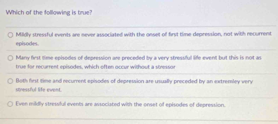 Which of the following is true?
Mildly stressful events are never associated with the onset of first time depression, not with recurrent
episodes.
Many first time episodes of depression are preceded by a very stressful life event but this is not as
true for recurrent episodes, which often occur without a stressor
Both first time and recurrent episodes of depression are usually preceded by an extremley very
stressful life event.
Even mildly stressful events are associated with the onset of episodes of depression.