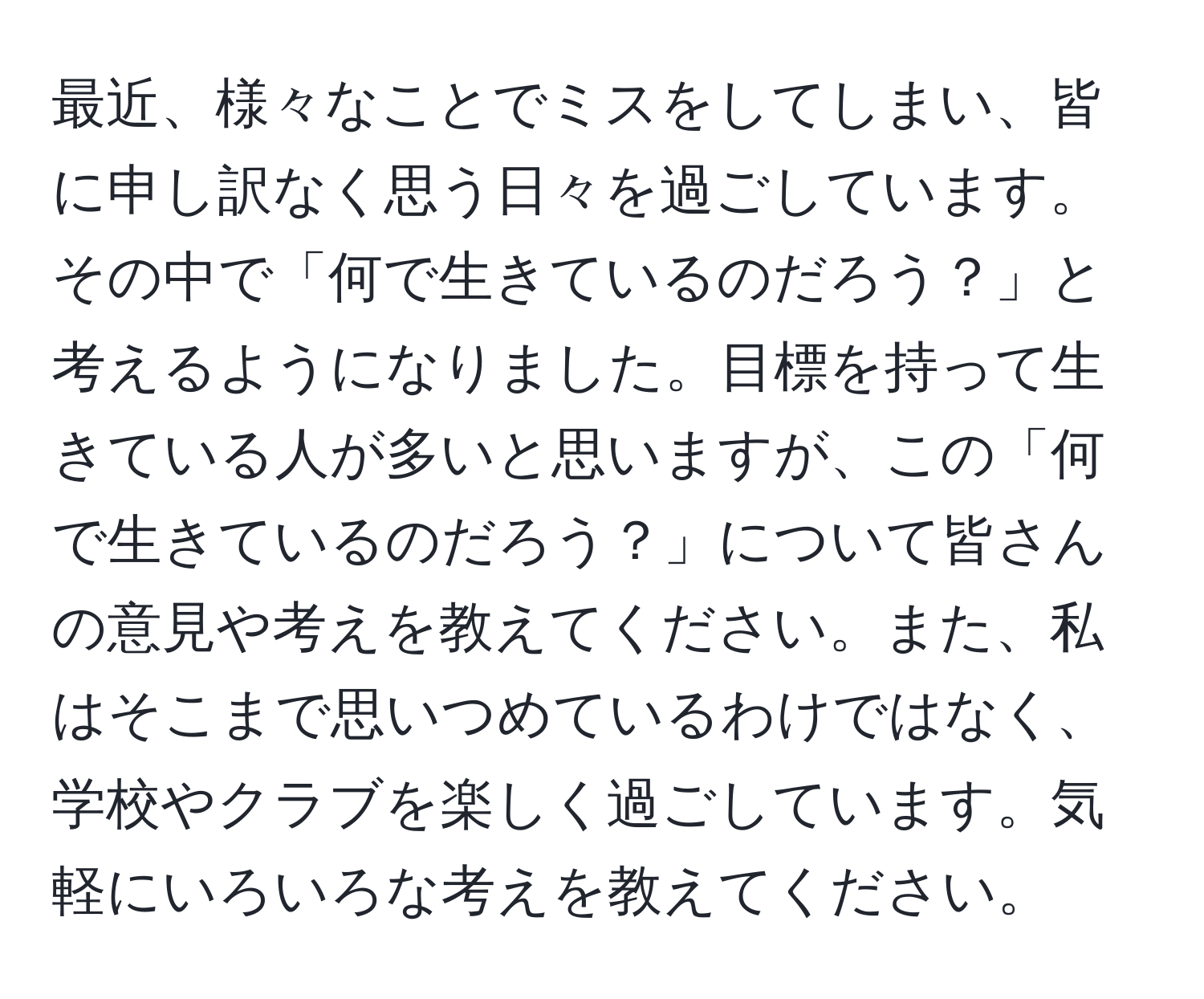 最近、様々なことでミスをしてしまい、皆に申し訳なく思う日々を過ごしています。その中で「何で生きているのだろう？」と考えるようになりました。目標を持って生きている人が多いと思いますが、この「何で生きているのだろう？」について皆さんの意見や考えを教えてください。また、私はそこまで思いつめているわけではなく、学校やクラブを楽しく過ごしています。気軽にいろいろな考えを教えてください。