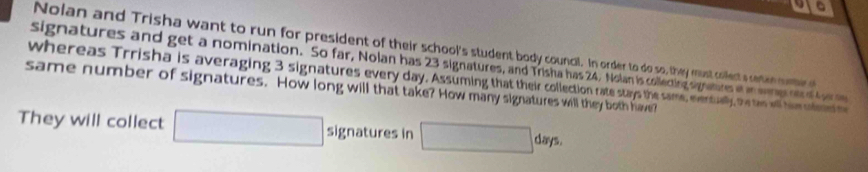 a 
Nolan and Trisha want to run for president of their school's student body council. In order to do so, they must collect s reten muteo 
signatures and get a nomination. So far, Nolan has 23 signatures, and Trisha has 24, Nolan is collecting signatures et an seren ot of f oe me 
whereas Trrisha is averaging 3 signatures every day. Assuming that their collection rate stays the same, eventually, the tws well him sofeed m 
same number of signatures. How long will that take? How many signatures will they both have? 
They will collect □ signatures in □ days.