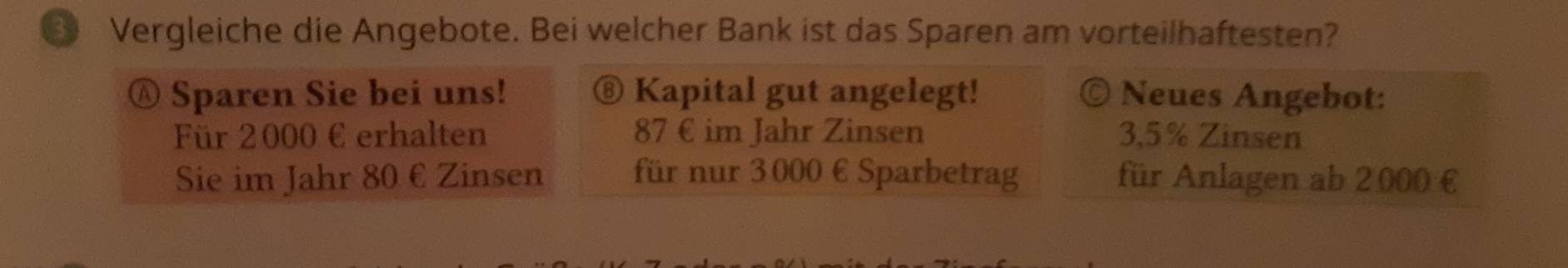 Vergleiche die Angebote. Bei welcher Bank ist das Sparen am vorteilhaftesten? 
Ⓐ Sparen Sie bei uns! ⑧ Kapital gut angelegt! © Neues Angebot: 
Für 2000 € erhalten 87 € im Jahr Zin sen 3,5% Zinsen 
Sie im Jahr 80 € Zinsen für nur 3000 € Sparbetrag für Anlagen ab 2000 €