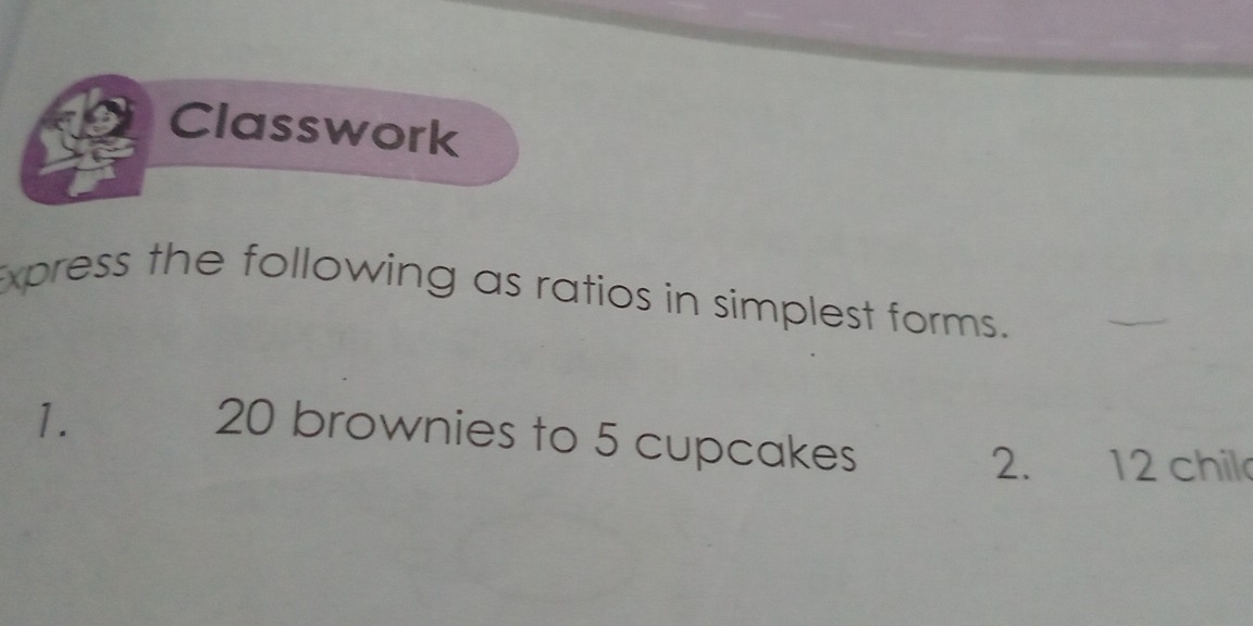 Classwork 
xpress the following as ratios in simplest forms. 
_ 
1.
20 brownies to 5 cupcakes 
2. 12 chil