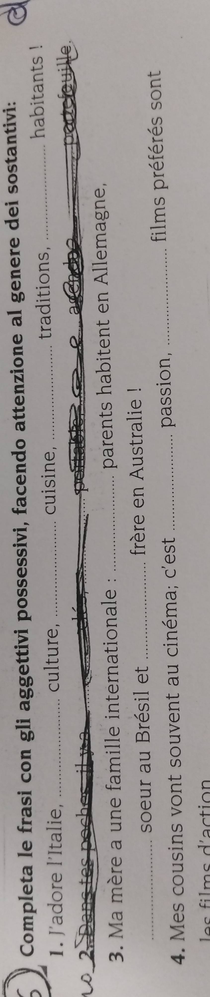 Completa le frasi con gli aggettivi possessivi, facendo attenzione al genere dei sostantivi: 
1. J'adore l’Italie, _culture, _cuisine, _traditions,_ 
habitants ! 
a 
_ 
2 
3. Ma mère a une famille internationale : _parents habitent en Allemagne, 
_soeur au Brésil et _frère en Australie ! 
4. Mes cousins vont souvent au cinéma; c'est _passion, _films préférés sont 
fi ms d'a ction