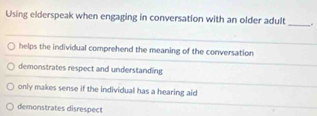 Using elderspeak when engaging in conversation with an older adult _.
helps the individual comprehend the meaning of the conversation
demonstrates respect and understanding
only makes sense if the individual has a hearing aid
demonstrates disrespect