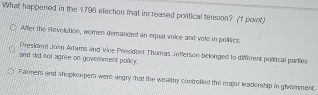 What happened in the 1796 election that increased political tension? (1 point)
After the Revolution, women demanded an equal voice and vote in politics.
President John Adams and Vice President Thomas Jefferson belonged to different political parties
and did not agree on government policy.
Farmers and shopkeepers were angry that the wealthy controlled the major leadership in givernment.