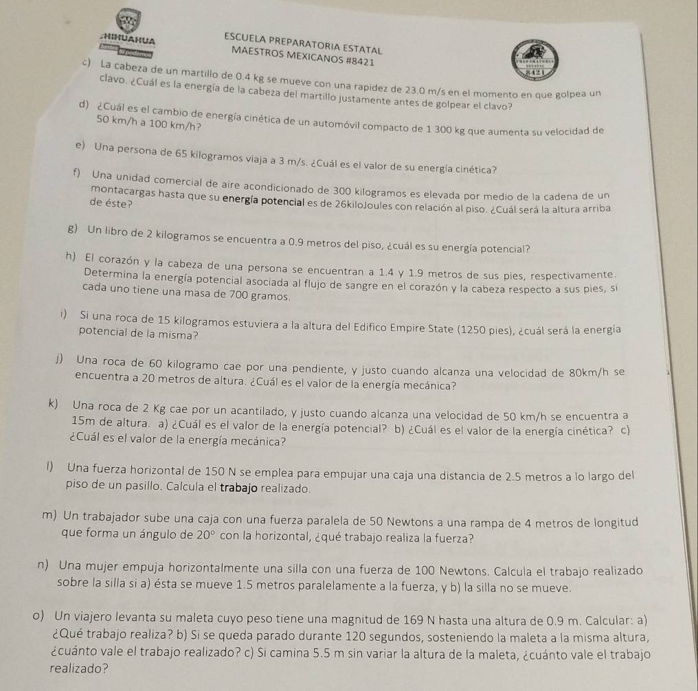 HIHUAHUA ESCUELA PREPARATORIA ESTATAL
A podém
MAESTROS MEXICANOS #8421
8421
c) La cabeza de un martillo de 0.4 kg se mueve con una rapidez de 23.0 m/s en el momento en que golpea un
clavo. ¿Cuál es la energía de la cabeza del martillo justamente antes de golpear el clavo?
d) ¿Cuál es el cambio de energía cinética de un automóvil compacto de 1 300 kg que aumenta su velocidad de
50 km/h a 100 km/h?
e) Una persona de 65 kilogramos viaja a 3 m/s. ¿Cuál es el valor de su energía cinética?
f) Una unidad comercial de aire acondicionado de 300 kilogramos es elevada por medio de la cadena de un
montacargas hasta que su energía potencial es de 26kiloJoules con relación al piso. ¿Cuál será la altura arriba
de éste?
g) Un libro de 2 kilogramos se encuentra a 0.9 metros del piso, ¿cuál es su energía potencial?
h) El corazón y la cabeza de una persona se encuentran a 1.4 y 1.9 metros de sus pies, respectivamente.
Determina la energía potencial asociada al flujo de sangre en el corazón y la cabeza respecto a sus pies, si
cada uno tiene una masa de 700 gramos.
i) Si una roca de 15 kilogramos estuviera a la altura del Edifico Empire State (1250 pies), ¿cuál será la energía
potencial de la misma?
j) Una roca de 60 kilogramo cae por una pendiente, y justo cuando alcanza una velocidad de 80km/h se
encuentra a 20 metros de altura. ¿Cuál es el valor de la energía mecánica?
k) Una roca de 2 Kg cae por un acantilado, y justo cuando alcanza una velocidad de 50 km/h se encuentra a
15m de altura. a) ¿Cuál es el valor de la energía potencial? b) ¿Cuál es el valor de la energía cinética? c)
¿Cuál es el valor de la energía mecánica?
l) Una fuerza horizontal de 150 N se emplea para empujar una caja una distancia de 2.5 metros a lo largo del
piso de un pasillo. Calcula el trabajo realizado.
m) Un trabajador sube una caja con una fuerza paralela de 50 Newtons a una rampa de 4 metros de longitud
que forma un ángulo de 20° con la horizontal, ¿qué trabajo realiza la fuerza?
n) Una mujer empuja horizontalmente una silla con una fuerza de 100 Newtons. Calcula el trabajo realizado
sobre la silla si a) ésta se mueve 1.5 metros paralelamente a la fuerza, y b) la silla no se mueve.
o) Un viajero levanta su maleta cuyo peso tiene una magnitud de 169 N hasta una altura de 0.9 m. Calcular: a)
¿Qué trabajo realiza? b) Si se queda parado durante 120 segundos, sosteniendo la maleta a la misma altura,
¿cuánto vale el trabajo realizado? c) Si camina 5.5 m sin variar la altura de la maleta, ¿cuánto vale el trabajo
realizado?