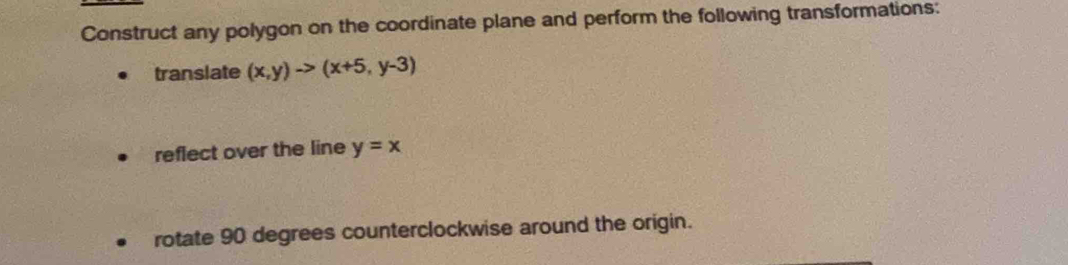 Construct any polygon on the coordinate plane and perform the following transformations:
translate (x,y)to (x+5,y-3)
reflect over the line y=x
rotate 90 degrees counterclockwise around the origin.
