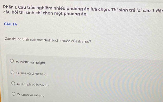 Phần I. Câu trắc nghiệm nhiều phương án lựa chọn. Thí sinh trả lời câu 1 đến
câu hỏi thí sinh chỉ chọn một phương án.
CÂu 14
Các thuộc tính nào xác định kích thước của iframe?
A. width và height.
B. size và dimension.
C. length và breadth.
D. span và extent.