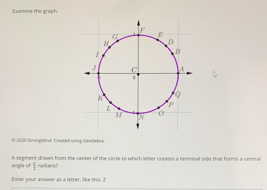 Examine the graph.
© 2020 StrongMind. Created using GeoGebra.
A segment drawn from the center of the circle to which letter creates a terminal side that forms a central
angle of  π /2  radians?
Enter your answer as a letter, like this: Z