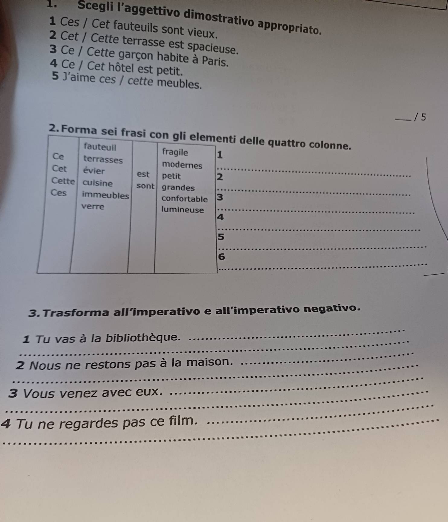 Scegli l’aggettivo dimostrativo appropriato. 
1 Ces / Cet fauteuils sont vieux. 
2 Cet / Cette terrasse est spacieuse. 
3 Ce / Cette garçon habite à Paris. 
4 Ce / Cet hôtel est petit. 
5 J'aime ces / cette meubles. 
_/ 5 
2. Forma 
3.Trasforma all’imperativo e all’imperativo negativo. 
_1 Tu vas à la bibliothèque. 
_ 
_2 Nous ne restons pas à la maison. 
_ 
_3 Vous venez avec eux. 
_ 
4 Tu ne regardes pas ce film._ 
_ 
_