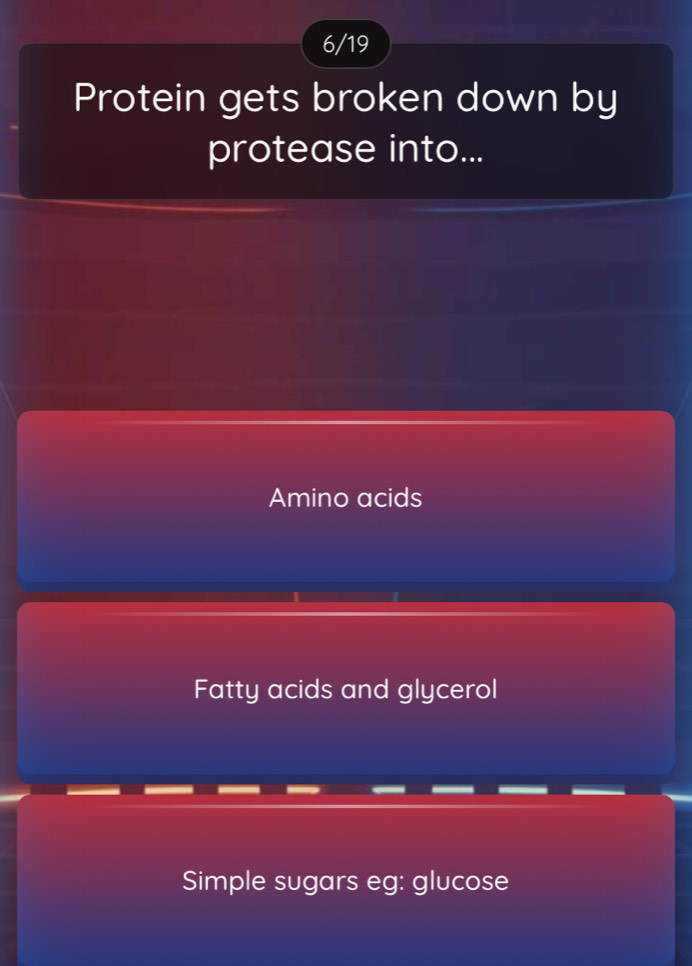 6/19
Protein gets broken down by
protease into...
Amino acids
Fatty acids and glycerol
Simple sugars eg: glucose