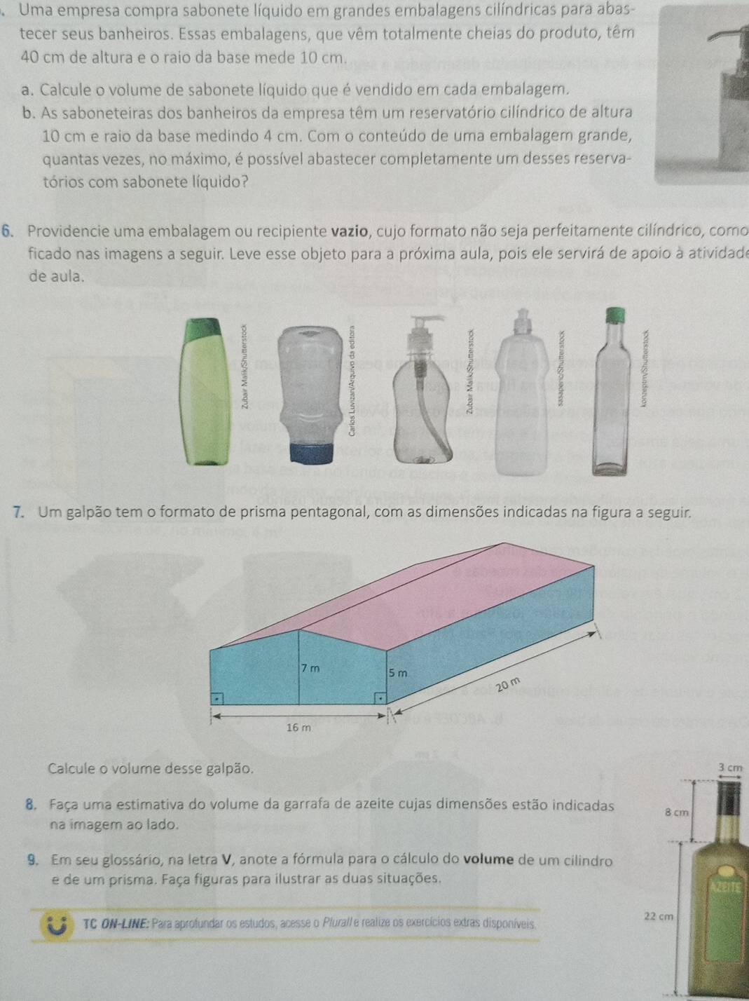 Uma empresa compra sabonete líquido em grandes embalagens cilíndricas para abas- 
tecer seus banheiros. Essas embalagens, que vêm totalmente cheias do produto, têm
40 cm de altura e o raio da base mede 10 cm. 
a. Calcule o volume de sabonete líquido que é vendido em cada embalagem. 
b. As saboneteiras dos banheiros da empresa têm um reservatório cilíndrico de altura
10 cm e raio da base medindo 4 cm. Com o conteúdo de uma embalagem grande, 
quantas vezes, no máximo, é possível abastecer completamente um desses reserva- 
tórios com sabonete líquido? 
6. Providencie uma embalagem ou recipiente vazio, cujo formato não seja perfeitamente cilíndrico, como 
ficado nas imagens a seguir. Leve esse objeto para a próxima aula, pois ele servirá de apoio à atividade 
de aula. 
ξ 
7. Um galpão tem o formato de prisma pentagonal, com as dimensões indicadas na figura a seguir. 
Calcule o volume desse galpão. 3 cm
8. Faça uma estimativa do volume da garrafa de azeite cujas dimensões estão indicadas 8 cm
na imagem ao lado. 
9. Em seu glossário, na letra V, anote a fórmula para o cálculo do volume de um cilindro 
e de um prisma. Faça figuras para ilustrar as duas situações. 
TC ON-LINE: Para aprofundar os estudos, acesse o Pluralle realize os exercícios extras disponíveis. 22 cm