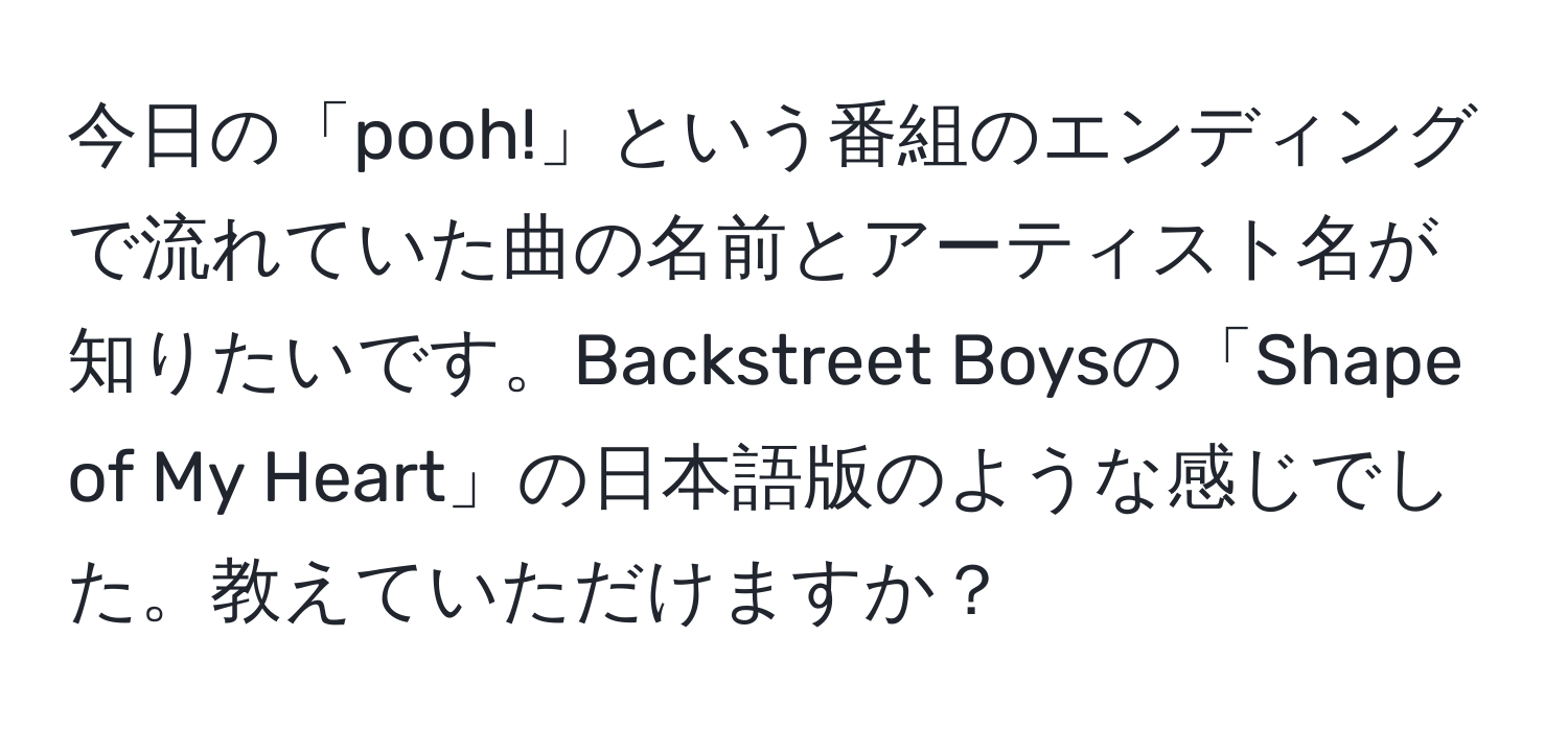 今日の「pooh!」という番組のエンディングで流れていた曲の名前とアーティスト名が知りたいです。Backstreet Boysの「Shape of My Heart」の日本語版のような感じでした。教えていただけますか？