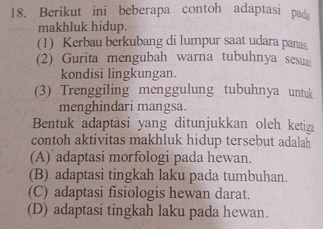 Berikut ini beberapa contoh adaptasi pada
makhluk hidup.
(1) Kerbau berkubang di lumpur saat udara panas.
(2) Gurita mengubah warna tubuhnya sesuai
kondisi lingkungan.
(3) Trenggiling menggulung tubuhnya untuk
menghindari mangsa.
Bentuk adaptasi yang ditunjukkan oleh ketiga
contoh aktivitas makhluk hidup tersebut adalah
(A) adaptasi morfologi pada hewan.
(B) adaptasi tingkah laku pada tumbuhan.
(C) adaptasi fisiologis hewan darat.
(D) adaptasi tingkah laku pada hewan.