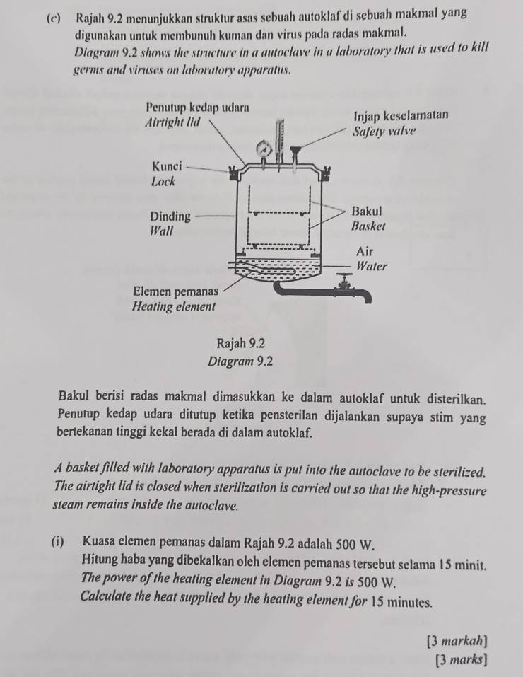 Rajah 9.2 menunjukkan struktur asas sebuah autoklaf di sebuah makmal yang 
digunakan untuk membunuh kuman dan virus pada radas makmal. 
Diagram 9.2 shows the structure in a autoclave in a laboratory that is used to kill 
germs and viruses on laboratory apparatus. 
Bakul berisi radas makmal dimasukkan ke dalam autoklaf untuk disterilkan. 
Penutup kedap udara ditutup ketika pensterilan dijalankan supaya stim yang 
bertekanan tinggi kekal berada di dalam autoklaf. 
A basket filled with laboratory apparatus is put into the autoclave to be sterilized. 
The airtight lid is closed when sterilization is carried out so that the high-pressure 
steam remains inside the autoclave. 
(i) Kuasa elemen pemanas dalam Rajah 9.2 adalah 500 W. 
Hitung haba yang dibekalkan oleh elemen pemanas tersebut selama 15 minit. 
The power of the heating element in Diagram 9.2 is 500 W. 
Calculate the heat supplied by the heating element for 15 minutes. 
[3 markah] 
[3 marks]