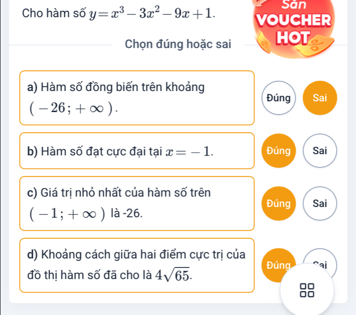 San 
Cho hàm số y=x^3-3x^2-9x+1. VOUCHER 
Chọn đúng hoặc sai HOT 
a) Hàm số đồng biến trên khoảng 
Đúng Sai
(-26;+∈fty ). 
b) Hàm số đạt cực đại tại x=-1. Đúng Sai 
c) Giá trị nhỏ nhất của hàm số trên 
Đúng Sai
(-1;+∈fty ) là -26. 
d) Khoảng cách giữa hai điểm cực trị của 
Đúng r ai 
đồ thị hàm số đã cho là 4sqrt(65).