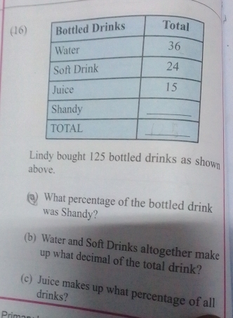 (16) 
Lindy bought 125 bottled drinks as shown 
above. 
a) What percentage of the bottled drink 
was Shandy? 
(b) Water and Soft Drinks altogether make 
up what decimal of the total drink? 
(c) Juice makes up what percentage of all 
drinks? 
Prim