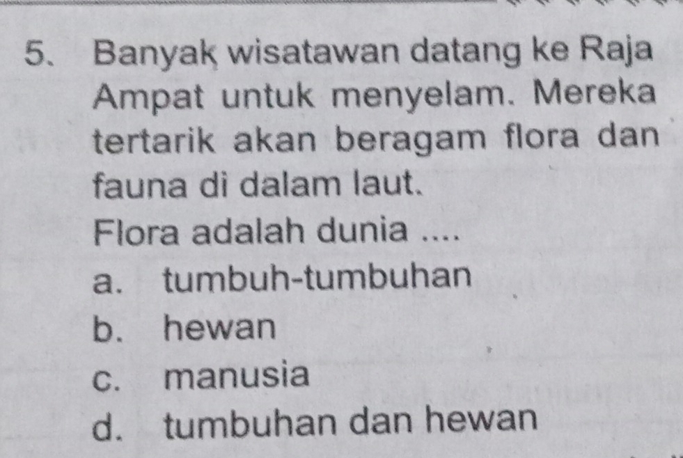 Banyak wisatawan datang ke Raja
Ampat untuk menyelam. Mereka
tertarik akan beragam flora dan 
fauna di dalam laut.
Flora adalah dunia ....
a. tumbuh-tumbuhan
b. hewan
c. manusia
d. tumbuhan dan hewan