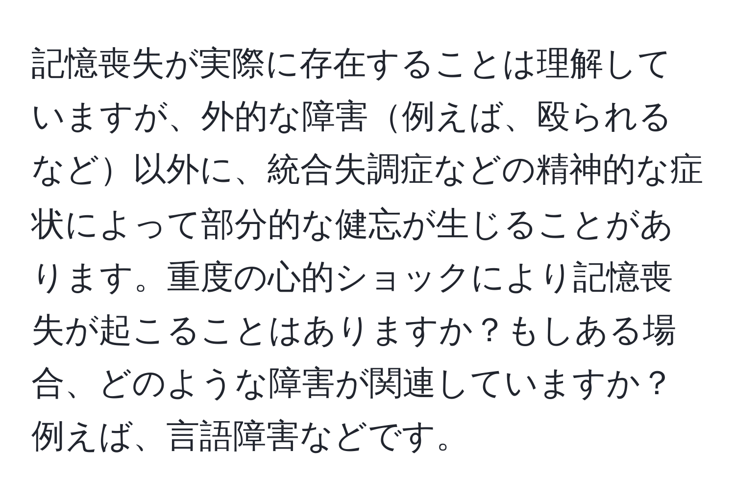 記憶喪失が実際に存在することは理解していますが、外的な障害例えば、殴られるなど以外に、統合失調症などの精神的な症状によって部分的な健忘が生じることがあります。重度の心的ショックにより記憶喪失が起こることはありますか？もしある場合、どのような障害が関連していますか？例えば、言語障害などです。