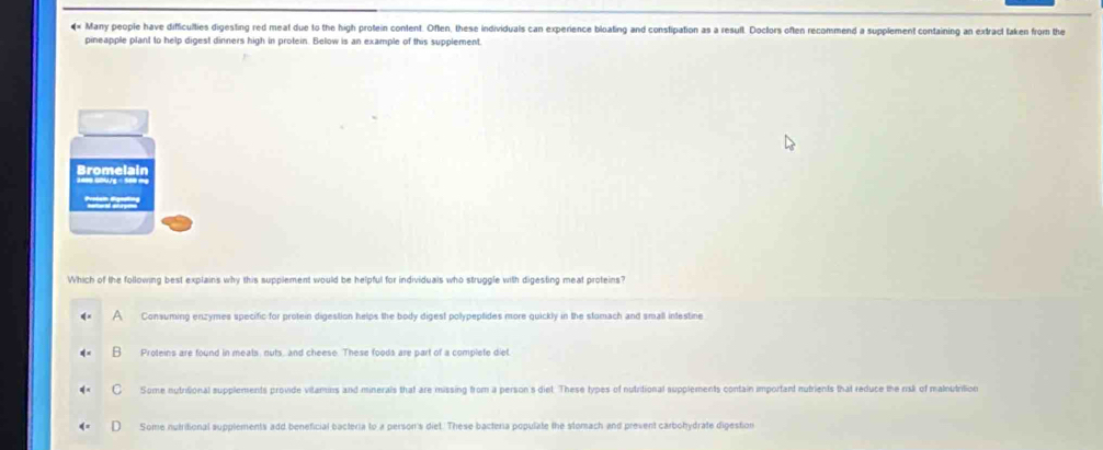 «« Many people have difficulties digesting red meat due to the high protein content. Often, these individuals can experience bloating and constipation as a resull. Doclors often recommend a supplement containing an extract taken from the
pineapple plant to help digest dinners high in protein. Below is an example of this supplement.
Which of the following best explains why this supplement would be helpful for individuals who struggle with digesting meat proteins?
a Consuming enzymes specific for protein digestion helps the body digest polypeptides more quickly in the stomach and small intestine
Proteins are found in meats, nuts, and cheese. These foods are part of a complete diet.
Some nutritional supplements provide vilamins and minerals that are missing from a person's diet. These types of nutritional supplements contain important nutrients that reduce the risk of malnutrilion
Some nutritional supplements add beneficial bacteria to a person's diet. These bacteria populate the stomach and prevent carbohydrate digestion