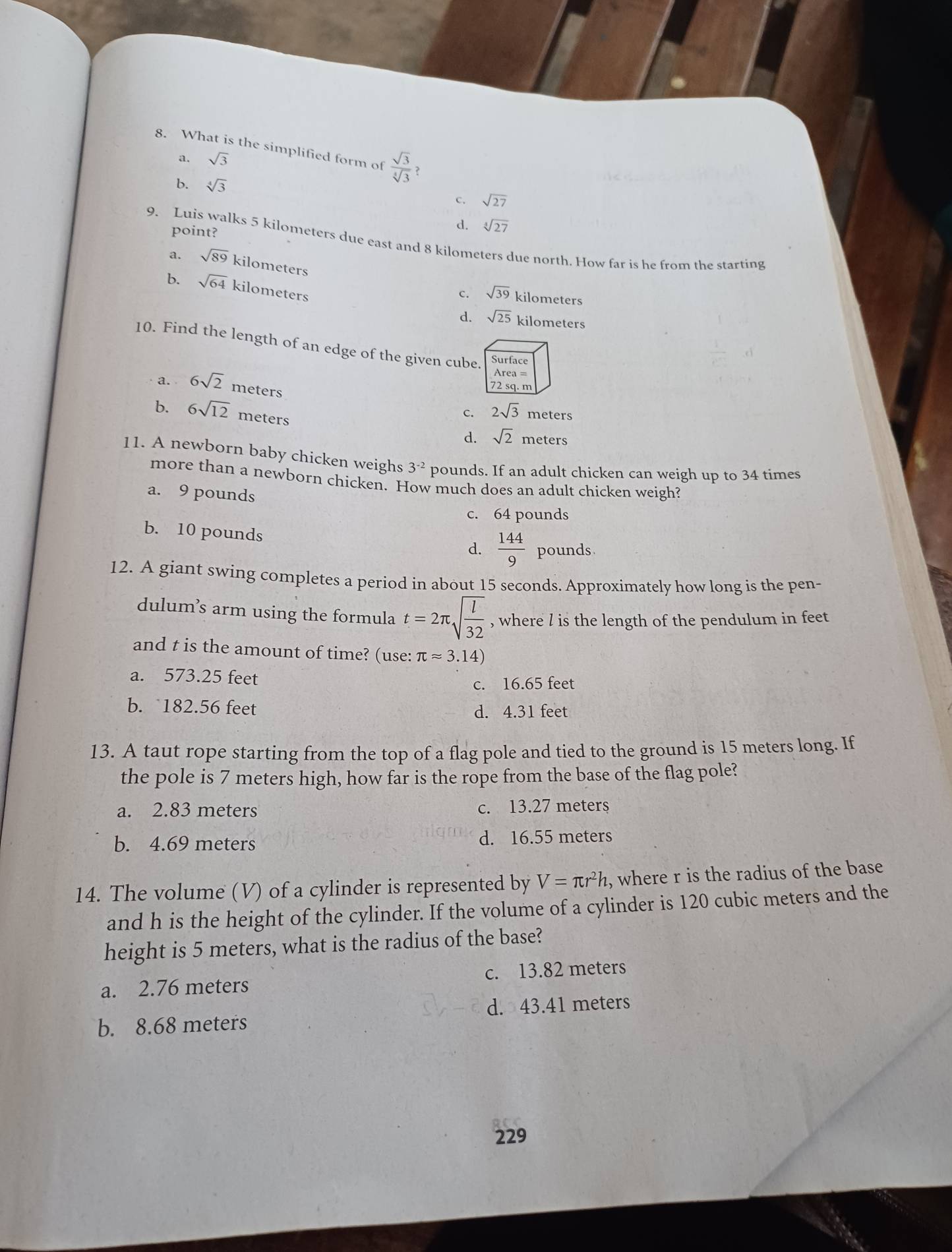 What is the simplified form of  sqrt(3)/sqrt[4](3)  ?
a. sqrt(3)
b. sqrt[4](3) C. sqrt(27)
point?
d. sqrt [3sqrt(27)
9. Luis walks 5 kilometers due east and 8 kilometers due north. How far is he from the starting
a. sqrt(89) kilometers
b. sqrt(64) kilometers d. sqrt(25)
c. sqrt(39) kilometers
kilometers
10. Find the length of an edge of the given cube.
Surface
Area =
a. 6sqrt(2) meters
72 sq. m
b. 6sqrt(12) meters
c. 2sqrt(3) meters
d. sqrt(2) meters
11. A newborn baby chicken weighs 3^(-2) pounds. If an adult chicken can weigh up to 34 times
more than a newborn chicken. How much does an adult chicken weigh?
a. 9 pounds
c. 64 pounds
b. 10 pounds
d.  144/9  pounds.
12. A giant swing completes a period in about 15 seconds. Approximately how long is the pen-
dulum’s arm using the formula t=2π sqrt(frac l)32 , where l is the length of the pendulum in feet
and t is the amount of time? (use: π approx 3.14)
a. 573.25 feet
c. 16.65 feet
b. 182.56 feet d. 4.31 feet
13. A taut rope starting from the top of a flag pole and tied to the ground is 15 meters long. If
the pole is 7 meters high, how far is the rope from the base of the flag pole?
a. 2.83 meters c. 13.27 meters
b. 4.69 meters d. 16.55 meters
14. The volume (V) of a cylinder is represented by V=π r^2h , where r is the radius of the base
and h is the height of the cylinder. If the volume of a cylinder is 120 cubic meters and the
height is 5 meters, what is the radius of the base?
a. 2.76 meters c. 13.82 meters
d. 43.41 meters
b. 8.68 meters
229