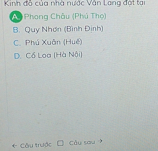 Kinh đô của nhà nước Văn Lang đặt tại
Ay Phong Châu (Phú Thọ)
B. Quy Nhơn (Bình Định)
C. Phú Xuân (Huế)
D. Cổ Loa (Hà Nội)
Câu trước Câu sau