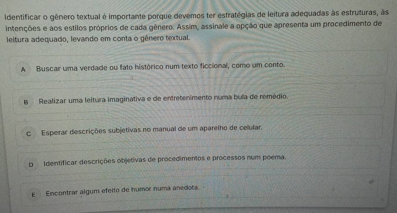 Identificar o gênero textual é importante porque devemos ter estratégias de leitura adequadas às estruturas, às
intenções e aos estilos próprios de cada gênero. Assim, assinale a opção que apresenta um procedimento de
leitura adequado, levando em conta o gênero textual.
A Buscar uma verdade ou fato histórico num texto ficcional, como um conto.
B Realizar uma leitura imaginativa e de entretenimento numa bula de remédio.
C Esperar descrições subjetivas no manual de um aparelho de celular.
D Identificar descrições objetivas de procedimentos e processos num poema.
E Encontrar álgum efeito de humor numa anedota.