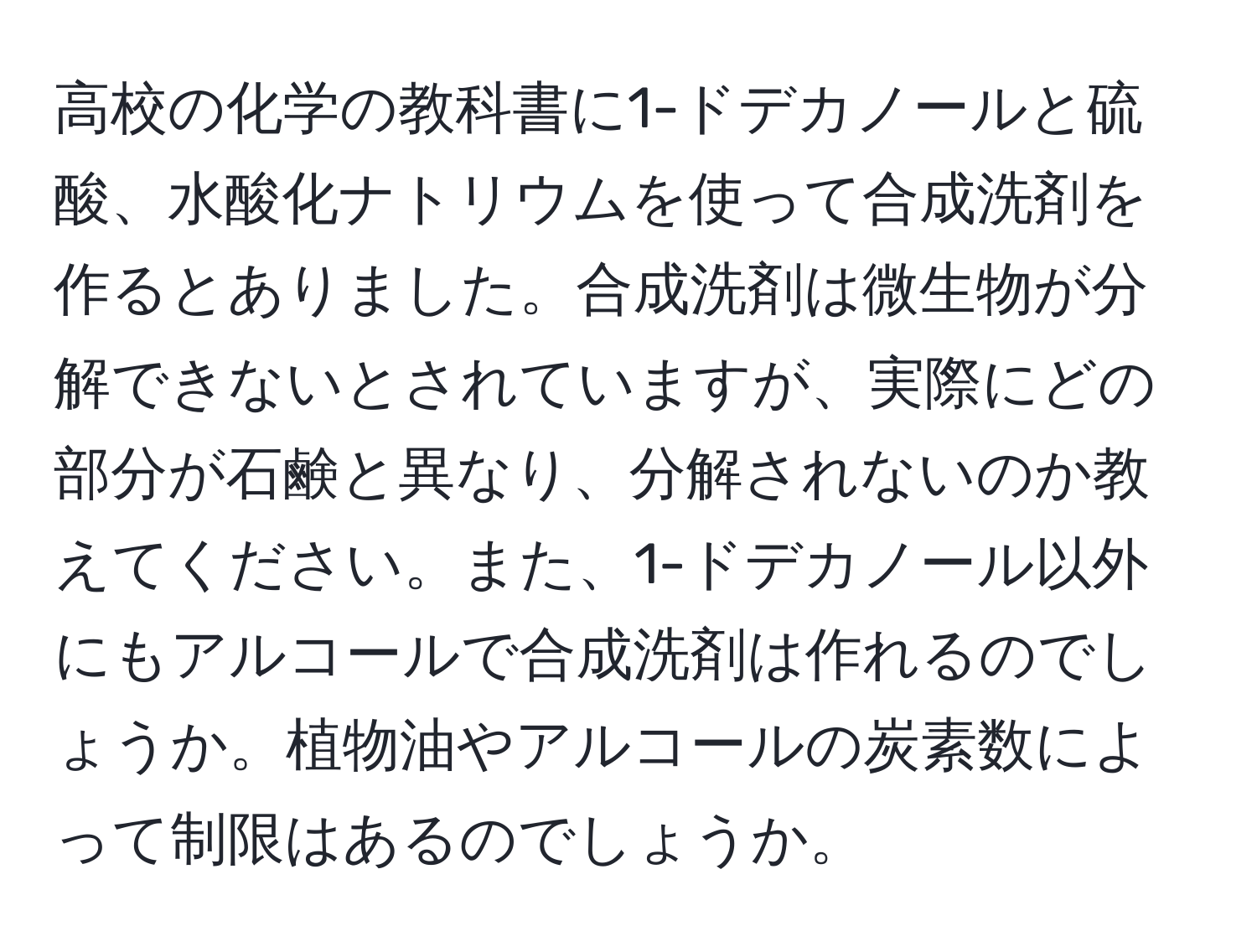 高校の化学の教科書に1-ドデカノールと硫酸、水酸化ナトリウムを使って合成洗剤を作るとありました。合成洗剤は微生物が分解できないとされていますが、実際にどの部分が石鹸と異なり、分解されないのか教えてください。また、1-ドデカノール以外にもアルコールで合成洗剤は作れるのでしょうか。植物油やアルコールの炭素数によって制限はあるのでしょうか。