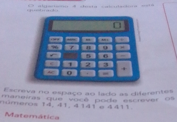 ( algarismo 4 desta calculadora está 
quebrado. 
OeF AAFIC 4
96 7 B 9 ×
5 6
1 2 3
AC Q 9 - 
Escreva no espaço ao lado as diferentes 
maneiras que você pode escrever os 
números 14, 41, 4141 e 4411. 
Matemática