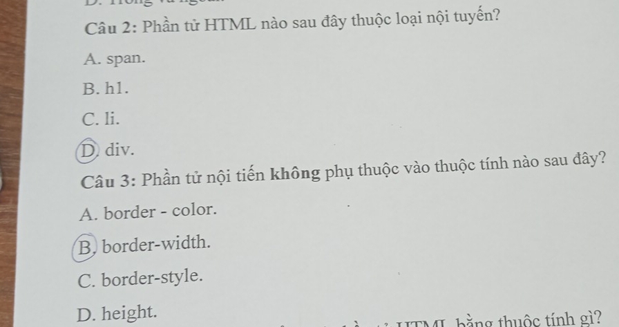 Phần tử HTML nào sau đây thuộc loại nội tuyến?
A. span.
B. h1.
C. li.
D div.
Câu 3: Phần tử nội tiến không phụ thuộc vào thuộc tính nào sau đây?
A. border - color.
B. border-width.
C. border-style.
D. height.
ITML bằng thuộc tính gì?