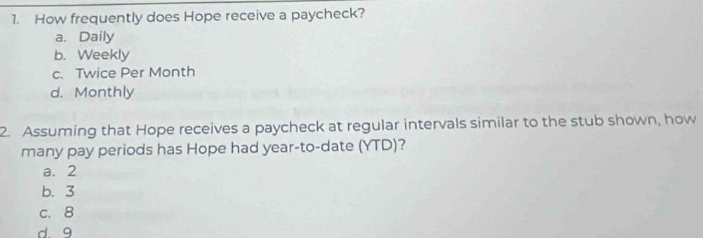 How frequently does Hope receive a paycheck?
a. Daily
b. Weekly
c. Twice Per Month
d. Monthly
2. Assuming that Hope receives a paycheck at regular intervals similar to the stub shown, how
many pay periods has Hope had year -to-date (YTD)?
a. 2
b. 3
c. 8
d. 9