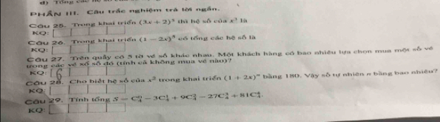 Tổng các 
PHÂN III. Câu trắc nghiệm trà lời ngắn. 
Câu 25. Trong khai triển (3x+2)^3 thì hệ w△ cún x^3 lù 
KQ: | 
Cầu 26. Trong khai triển (1-2x)^5 có tổng các hệ số là 
KQ: 
Câu 27. Trên quây có 5 tờ về số khác nhau. Một khách hàng có bao nhiêu lựa chọn mua một số về 
trong các về xố số đó (tính cả không mua về nào)? 
KQ: 16 
Cầu 2ỗ. Cho biết hệ số của x^2 trong khai triển (1+2x)^n bằng 180, Vậy số tự nhiên π bằng bao nhiêu? 
KQ: 
Câu 29. Tính tổng S=C_4^0-3C_4^1+9C_4^2-27C_4^3+81C_4^4
KQ