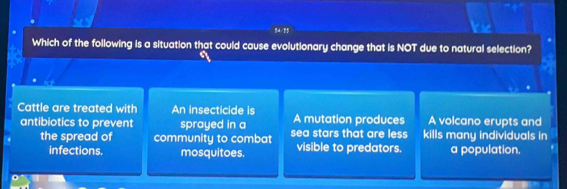 Which of the following is a situation that could cause evolutionary change that is NOT due to natural selection?
Cattle are treated with An insecticide is
A mutation produces A volcano erupts and
antibiotics to prevent sprayed in a sea stars that are less kills many individuals in
the spread of community to combat visible to predators. a population.
infections. mosquitoes.