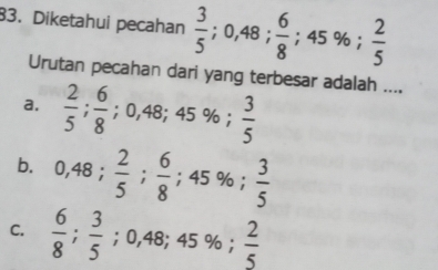 Diketahui pecahan  3/5 ; 0,48;  6/8 ; 45%;  2/5 
Urutan pecahan dari yang terbesar adalah ....
a.  2/5 ;  6/8 ; 0,48; 45%;  3/5 
b. 0,48;  2/5 ;  6/8 ; 45%;  3/5 
C.  6/8 ;  3/5 ; 0,48; 45%;  2/5 