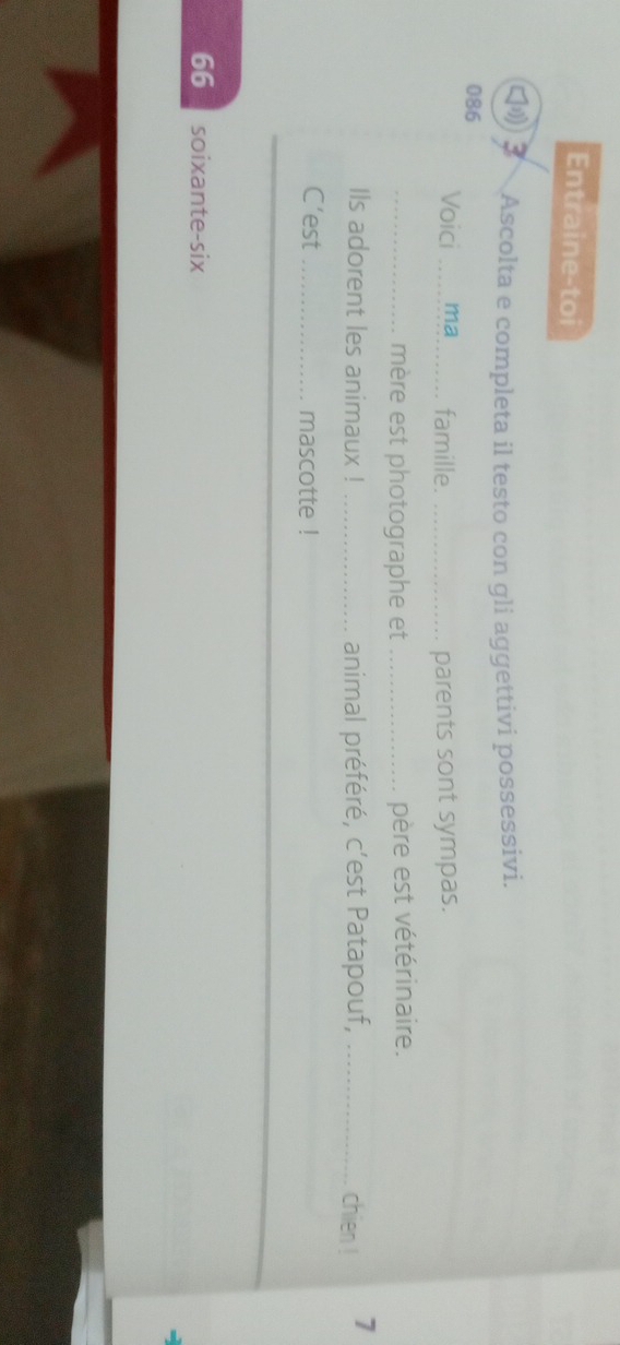 Entraine-toi 
Ascolta e completa il testo con gli aggettivi possessivi. 
086 
Voici ma_ famille. _parents sont sympas. 
_mère est photographe et _père est vétérinaire. 
Ils adorent les animaux ! _animal préféré, c’est Patapouf, _chien ! 7
C’est _mascotte ! 
66 soixante-six