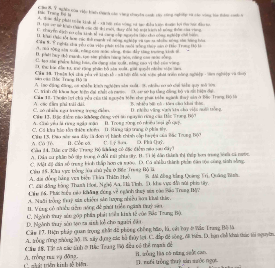 Câu 8, Ý nghĩa của việc hình thành các vùng chuyên canh cây công nghiệp và các vùng lóa thâm canh ở
Bắc Trung Bộ là
A. thúc đầy phát triển kinh tế - xã hội của vùng và tạo điều kiện thuận lợi thu hút đầu tư.
B. tạo cơ sở hình thành các đô thị mới, thay đôi bộ mặt kinh tế nông thôn của vùng
C. chuyển dịch cơ cầu kinh tế và cung cấp nguyên liệu cho công nghiệp chế biển
D. khai thác tốt hơn các thể mạnh về nông nghiệp và tạo ra nhiều nông sản hàng hóa.
Cầu 9. Ý nghĩa chủ yếu của việc phát triển nuôi trồng thủy sân ở Bắc Trung Bộ là
A. mở rộng sản xuất, nâng cao mức sông, thúc đây tăng trưởng kinh tế,
B. phát huy thể mạnh, tạo sân phẩm hàng hóa, nâng cao mức sống.
C. tạo sản phẩm hàng hóa, đa dạng sản xuất, nâng cao vị thể của vùng.
D. thu hút đầu tư, mở rộng phân bố sản xuất, giải quyết nhiều việc làm.
Câu 10. Thuận lợi chú yêu về kinh tế - xã hội đổi với việc phát triển nông nghiệp - lâm nghiệp và thuý
sản của Bắc Trung Bộ là
A. lao động đông, có nhiều kinh nghiệm sản xuất. B. nhiều cơ sở chế biến quy mô lớn.
C. trình độ khoa học hiện đại nhất cả nước. D. cơ sở hạ tầng đồng bộ và rất hiện đại.
Câu 11. Thuận lợi chủ yếu của tải nguyên biển cho phát triển ngành thuý sản ở Bắc Trung Bộ là
A. các đầm phá trải dài. B. nhiều bãi cá - tôm cho khai thác.
C. có nhiều ngư trường trọng điểm. D. nhiều vũng vịnh kín cho việc nuôi trồng.
Câu 12. Đặc điểm nào không đúng với tải nguyên rừng của Bắc Trung Bộ?
A. Chủ yếu là rừng ngập mặn B. Trong rừng có nhiều loại gỗ quý.
C. Có khu bảo tồn thiên nhiên. D. Rừng tập trung ở phía tây.
Câu 13. Đảo nào sau đây là đơn vị hành chính cấp huyện của Bắc Trung Bộ?
A. Cô Tô. B. Cồn cỏ. C. Lý Sơn. D. Phú Quý.
Câu 14. Dân cư Bắc Trung Bộ không có đặc điểm nào sau đây?
A. Dân cư phân bố tập trung ở đồi núi phía tây. B. Tỉ lệ dân thành thị thấp hơn trung bình cả nước.
C. Mật độ dân số trung bình thấp hơn cả nước. D. Có nhiều thành phần dân tộc cùng sinh sống.
Câu 15. Khu vực trồng lúa chủ yếu ở Bắc Trung Bộ là
A. dải đồng bằng ven biển Thừa Thiên Huế. B. dải đồng bằng Quảng Trị, Quảng Bình.
C. dải đồng bằng Thanh Hoá, Nghệ An, Hà Tĩnh. D. khu vực đồi núi phía tây.
Câu 16. Phát biểu nào không đúng về ngành thuỷ sản của Bắc Trung Bộ?
A. Nuôi trồng thuỷ sản chiếm sản lượng nhiều hơn khai thác.
B. Vùng có nhiều tiểm năng để phát triển ngành thuỷ sản.
C. Ngành thuỷ sản góp phần phát triển kinh tế của Bắc Trung Bộ.
D. Ngành thuỷ sản tạo ra sinh kế cho người dân.
Câu 17. Biện pháp quan trọng nhất để phòng chống bão, lũ, cát bay ở Bắc Trung Bộ là
A. trồng rừng phòng hộ. B. xây dựng các hồ thủy lợi. C. đắp đê sông, đê biển. D. hạn chế khai thác tài nguyên.
Câu 18. Tất cả các tinh ở Bắc Trung Bộ đều có thế mạnh để
A. trồng rau vụ đồng. B. trồng lúa có năng suất cao.
C. phát triển kinh tế biển. D. nuôi trồng thuỷ sản nước ngọt.