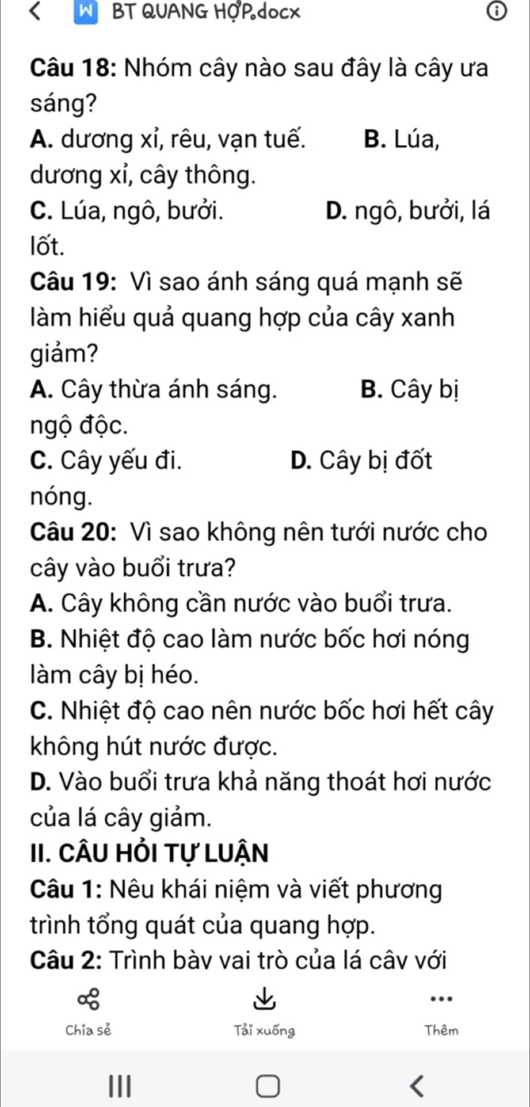 BT QUANG HOPdocx
Câu 18: Nhóm cây nào sau đây là cây ưa
sáng?
A. dương xỉ, rêu, vạn tuế. B. Lúa,
dương xỉ, cây thông.
C. Lúa, ngô, bưởi. D. ngô, bưởi, lá
lốt.
Câu 19: Vì sao ánh sáng quá mạnh sẽ
làm hiểu quả quang hợp của cây xanh
giảm?
A. Cây thừa ánh sáng. B. Cây bị
ngộ độc.
C. Cây yếu đi. D. Cây bị đốt
nóng.
Câu 20: Vì sao không nên tưới nước cho
cây vào buổi trưa?
A. Cây không cần nước vào buổi trưa.
B. Nhiệt độ cao làm nước bốc hơi nóng
làm cây bị héo.
C. Nhiệt độ cao nên nước bốc hơi hết cây
không hút nước được.
D. Vào buổi trưa khả năng thoát hơi nước
của lá cây giảm.
II. CÂU HỏI Tự LUậN
Câu 1: Nêu khái niệm và viết phương
trình tổng quát của quang hợp.
Câu 2: Trình bàv vai trò của lá câv với