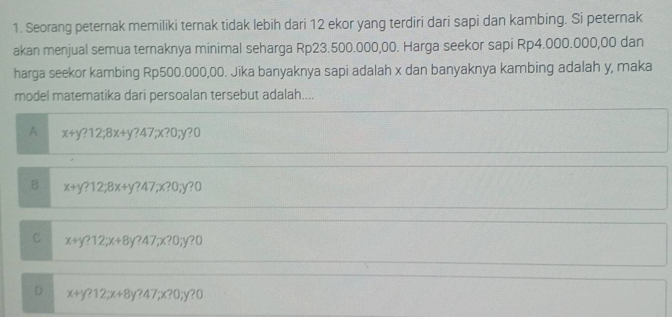 Seorang peternak memiliki ternak tidak lebih dari 12 ekor yang terdiri dari sapi dan kambing. Si peternak
akan menjual semua ternaknya minimal seharga Rp23.500.000,00. Harga seekor sapi Rp4.000.000,00 dan
harga seekor kambing Rp500.000,00. Jika banyaknya sapi adalah x dan banyaknya kambing adalah y, maka
model matematika dari persoalan tersebut adalah....
A x+y?12;8x+y?47;x?0;y?0
B x+y?12;8x+y?47;x?0;y?0
C x+y?12; x+8y?47;x?0;y?0
D x+y?12; x+8y?47;x?0; ;y?0