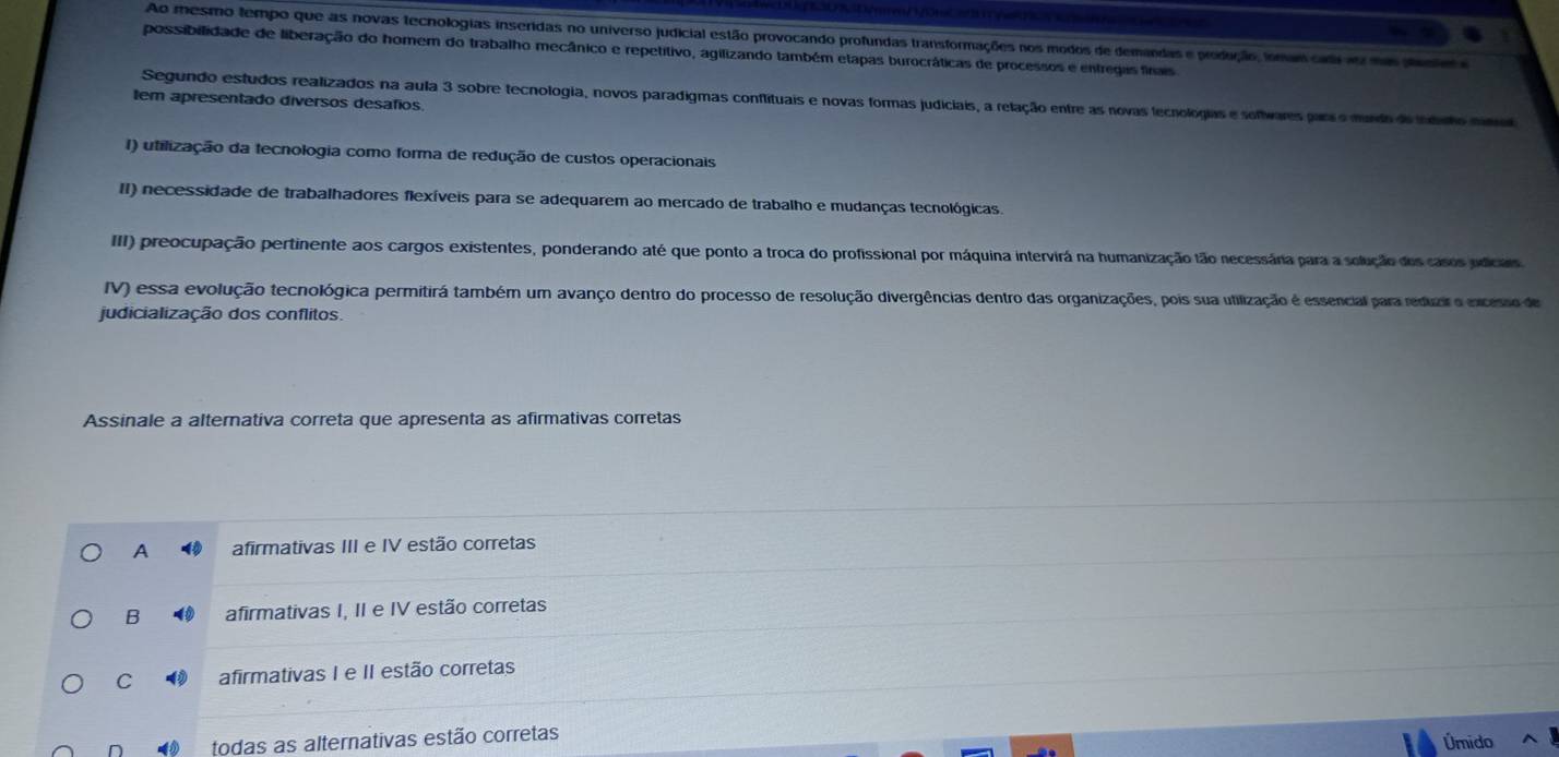 Ao mesmo tempo que as novas tecnologias inseridas no universo judicial estão provocando profundas transformações nos modos de demandas e produção, fonam ci ao na paste e
possibilidade de liberação do homem do trabalho mecânico e repetitivo, agilizando também etapas burocráticas de processos e entregas fínais
Segundo estudos realizados na aula 3 sobre tecnologia, novos paradigmas conflituais e novas formas judiciais, a relação entre as novas tecnologias e sofiwares parso murdo do inéo sino
tem apresentado diversos desafios.
I) utilização da tecnologia como forma de redução de custos operacionais
II) necessidade de trabalhadores flexíveis para se adequarem ao mercado de trabalho e mudanças tecnológicas.
III) preocupação pertinente aos cargos existentes, ponderando até que ponto a troca do profissional por máquina intervirá na humanização tão necessária para a solução dos casos pdicars
IV) essa evolução tecnológica permitirá também um avanço dentro do processo de resolução divergências dentro das organizações, pois sua utilização é essencial para reduair o excesso de
judicialização dos conflitos.
Assinale a alternativa correta que apresenta as afirmativas corretas
A afirmativas III e IV estão corretas
B afirmativas I, II e IV estão corretas
C afirmativas I e II estão corretas
n todas as alternativas estão corretas Úmido