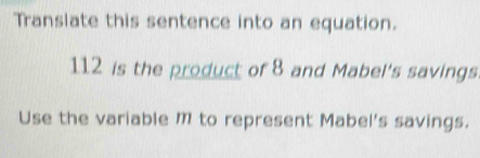 Transiate this sentence into an equation.
112 is the product of 8 and Mabel's savings 
Use the variable M to represent Mabel's savings.