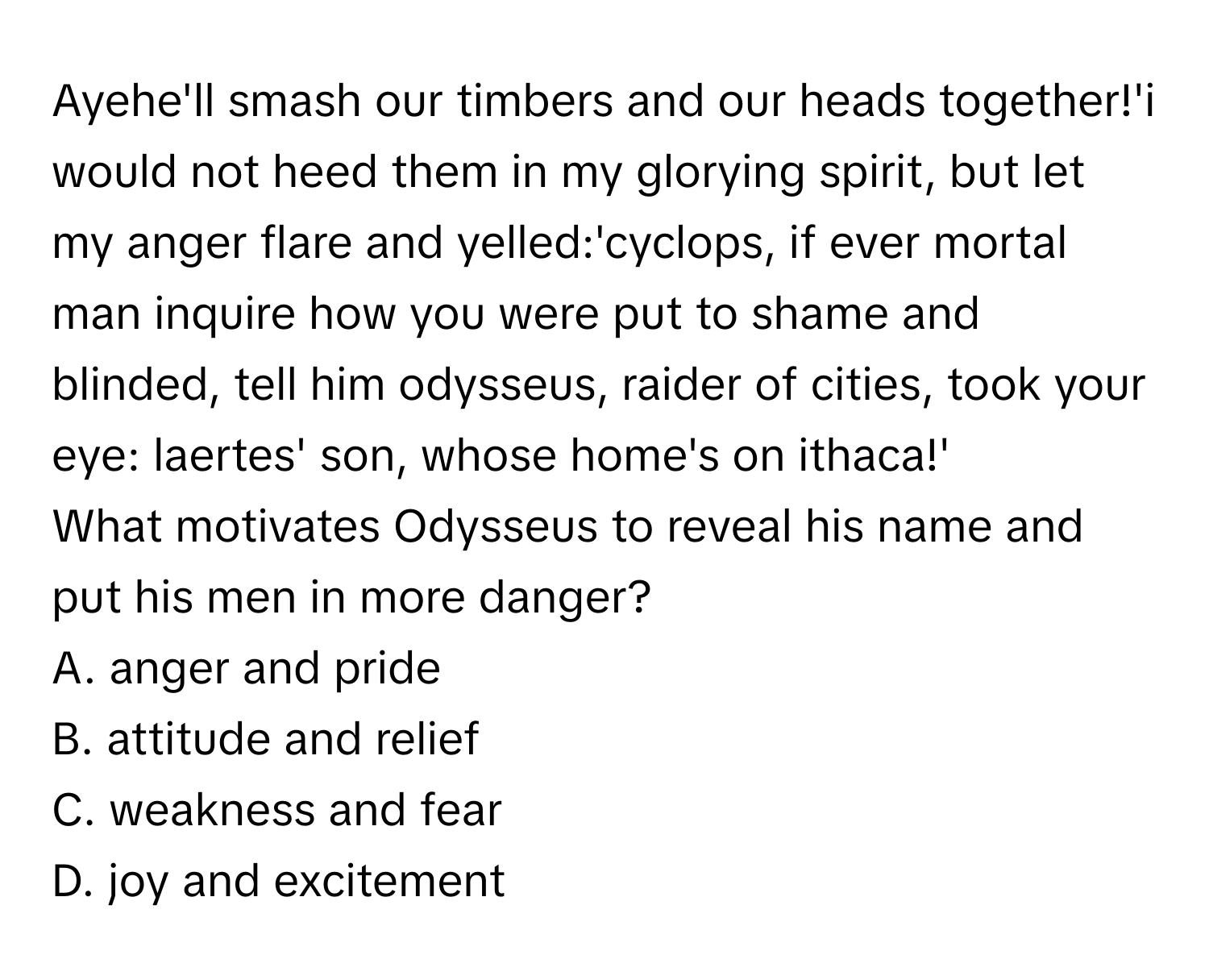 Ayehe'll smash our timbers and our heads together!'i would not heed them in my glorying spirit, but let my anger flare and yelled:'cyclops, if ever mortal man inquire how you were put to shame and blinded, tell him odysseus, raider of cities, took your eye: laertes' son, whose home's on ithaca!'

What motivates Odysseus to reveal his name and put his men in more danger? 
A. anger and pride
B. attitude and relief
C. weakness and fear
D. joy and excitement