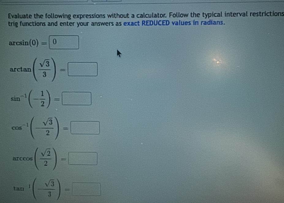 Evaluate the following expressions without a calculator. Follow the typical interval restrictions 
trig functions and enter your answers as exact REDUCED values in radians.
arcsin (0)=0
arctan ( sqrt(3)/3 )=□
sin^(-1)(- 1/2 )=□
cos^(-1)(- sqrt(3)/2 )=□
arccos ( sqrt(2)/2 )=□
tan^(-1)(- sqrt(3)/3 )=□