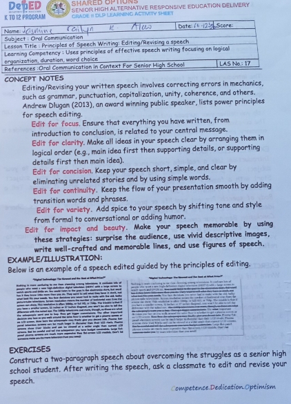 SHARED OPTIONS
DepED SENIOR HIGH ALTERNATIVE RESPONSIVE EDUCATION DELiVERY
12 PROGRAM GRADE I DLP LEARNING ACTIVITY SHEET
CONCEPT NOTES
Editing/Revising your written speech involves correcting errors in mechanics,
such as grammar, punctuation, capitalization, unity, coherence, and others.
Andrew Dlugan (2013), an award winning public speaker, lists power principles
for speech editing.
Edit for focus. Ensure that everything you have written, from
introduction to conclusion, is related to your central message.
Edit for clarity. Make all ideas in your speech clear by arranging them in
logical order (e.g., main idea first then supporting details, or supporting
details first then main idea).
Edit for concision. Keep your speech short, simple, and clear by
eliminating unrelated stories and by using simple words.
Edit for continuity. Keep the flow of your presentation smooth by adding
transition words and phrases.
Edit for variety. Add spice to your speech by shifting tone and style
from formal to conversational or adding humor.
Edit for impact and beauty. Make your speech memorable by using
these strategies: surprise the audience, use vivid descriptive images,
write well-crafted and memorable lines, and use figures of speech.
EXAMPLE/ILLUSTRATION:
Below is an example of a speech edited guided by the principles of editing.
pard satarics ariena sem hot moth longer i dorsenor than Pat 18 Haris. Paete u a e l 
tat he td and sell t e s betet ade la b 
EXERCISES
Construct a two-paragraph speech about overcoming the struggles as a senior high
school student. After writing the speech, ask a classmate to edit and revise your
speech.
Competence.Dedication.Optimism