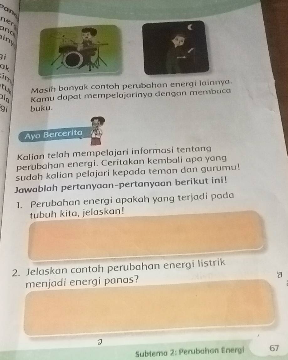 a 
n r 
and 
iny 
Đi 
ak 
im 
tu Masih banyak contoh perubahan energi lainnya. 
alo Kamu dapat mempelajarinya dengan membaca 
gi buku. 
Ayo Bercerita 
Kalian telah mempelajari informasi tentang 
perubahan energi. Ceritakan kembali apa yang 
sudah kalian pelajari kepada teman dan gurumu! 
Jawablah pertanyaan-pertanyaan berikut ini! 
1. Perubahan energi apakah yang terjadi pada 
tubuh kita, jelaskan! 
2. Jelaskan contoh perubahan energi listrik 
menjadi energi panas? 
a 
Subtema 2: Perubahan Energi 67