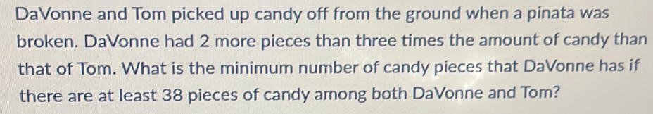 DaVonne and Tom picked up candy off from the ground when a pinata was 
broken. DaVonne had 2 more pieces than three times the amount of candy than 
that of Tom. What is the minimum number of candy pieces that DaVonne has if 
there are at least 38 pieces of candy among both DaVonne and Tom?