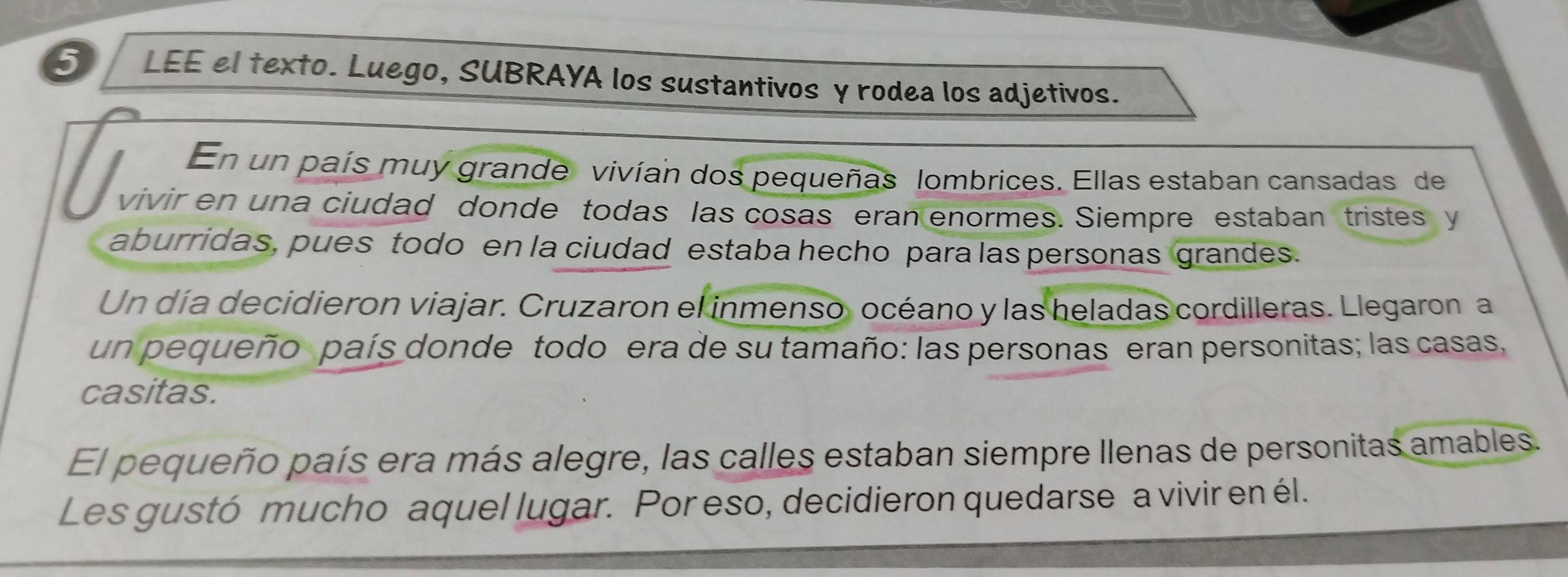 LEE el texto. Luego, SUBRAYA los sustantivos γ rodea los adjetivos. 
En un país muy grande vivían dos pequeñas lombrices. Ellas estaban cansadas de 
vivir en una ciudad donde todas las cosas eran enormes. Siempre estaban tristes y 
aburridas, pues todo en la ciudad estaba hecho para las personas grandes. 
Un día decidieron viajar. Cruzaron el inmenso océano y las heladas cordilleras. Llegaron a 
un pequeño país donde todo era de su tamaño: las personas eran personitas; las casas, 
casitas. 
El pequeño país era más alegre, las calles estaban siempre Ilenas de personitas amables. 
Les gustó mucho aquel lugar. Por eso, decidieron quedarse a vivir en él.