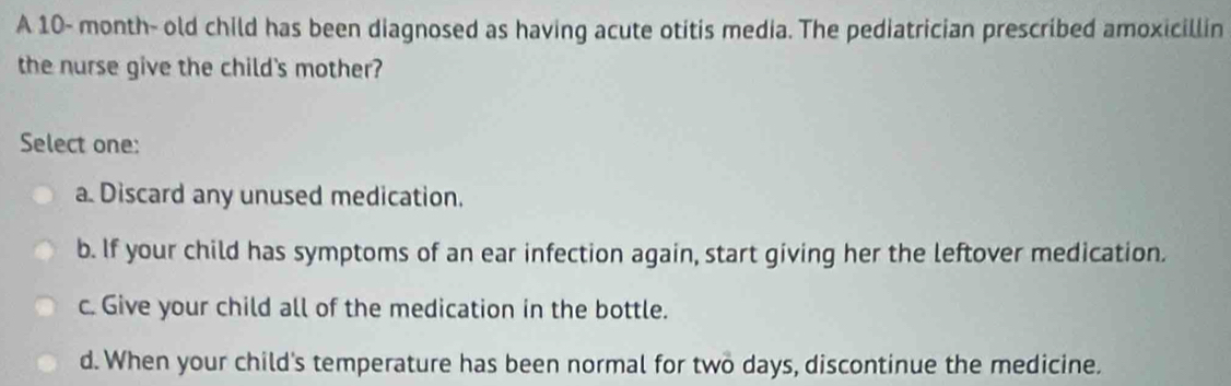 A 10- month- old child has been diagnosed as having acute otitis media. The pediatrician prescribed amoxicillin
the nurse give the child's mother?
Select one:
a. Discard any unused medication.
b. If your child has symptoms of an ear infection again, start giving her the leftover medication.
c. Give your child all of the medication in the bottle.
d. When your child's temperature has been normal for two days, discontinue the medicine.